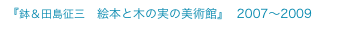 『鉢＆田島征三　絵本と木の実の美術館』  2007〜2009